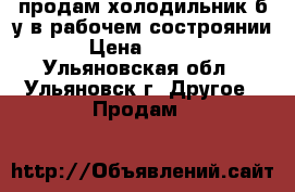 продам холодильник б/у.в рабочем состроянии. › Цена ­ 7 000 - Ульяновская обл., Ульяновск г. Другое » Продам   